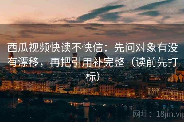 西瓜视频快读不快信：先问对象有没有漂移，再把引用补完整（读前先打标）