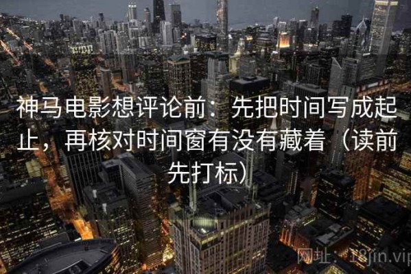 神马电影想评论前：先把时间写成起止，再核对时间窗有没有藏着（读前先打标）