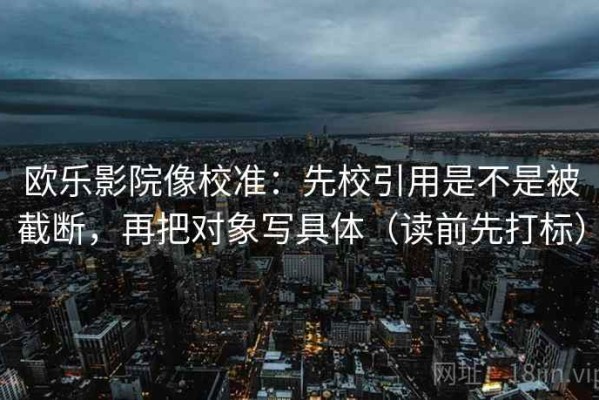 欧乐影院像校准：先校引用是不是被截断，再把对象写具体（读前先打标）