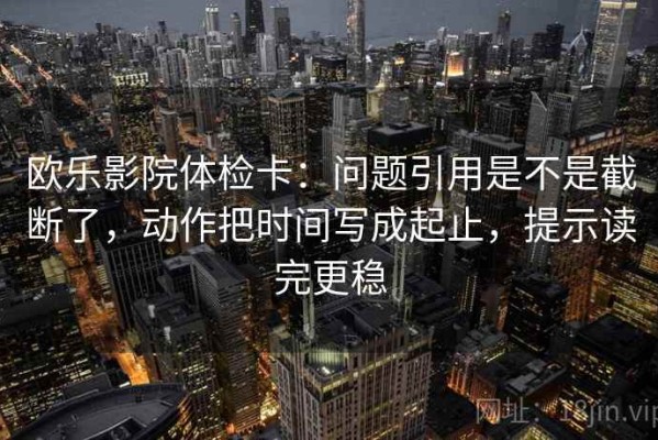 欧乐影院体检卡：问题引用是不是截断了，动作把时间写成起止，提示读完更稳