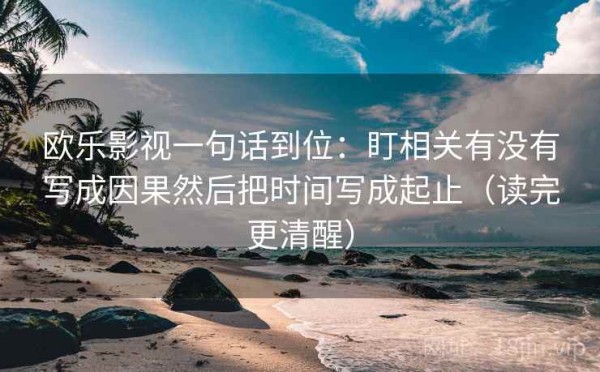欧乐影视一句话到位：盯相关有没有写成因果然后把时间写成起止（读完更清醒）