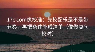 17c com像校准：先校配乐是不是带节奏，再把条件补成清单（像做复句校对）
