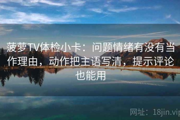 菠萝TV体检小卡：问题情绪有没有当作理由，动作把主语写清，提示评论也能用