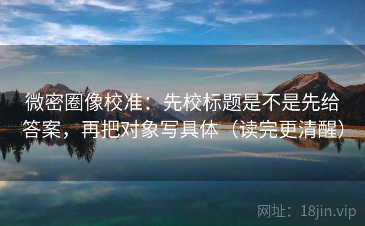 微密圈像校准：先校标题是不是先给答案，再把对象写具体（读完更清醒）
