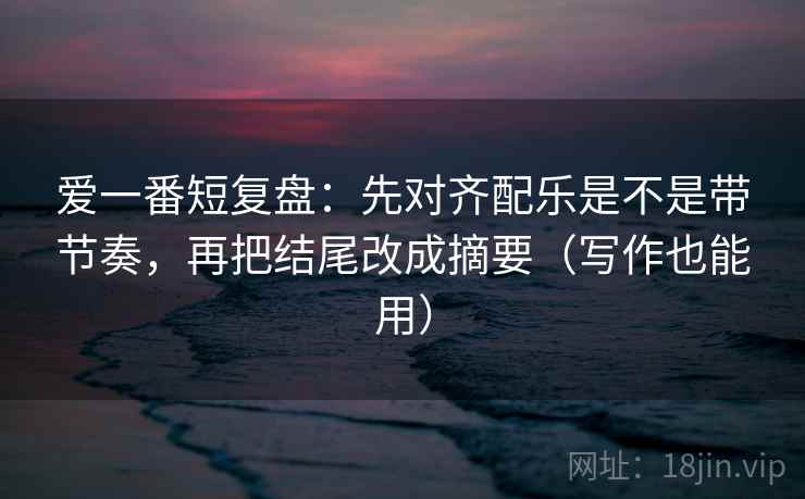 爱一番短复盘：先对齐配乐是不是带节奏，再把结尾改成摘要（写作也能用）