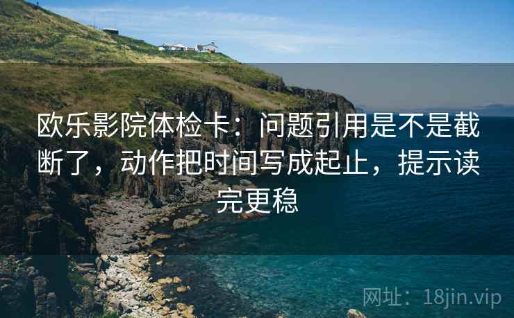 欧乐影院体检卡：问题引用是不是截断了，动作把时间写成起止，提示读完更稳