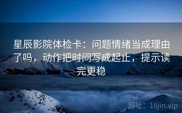 星辰影院体检卡：问题情绪当成理由了吗，动作把时间写成起止，提示读完更稳