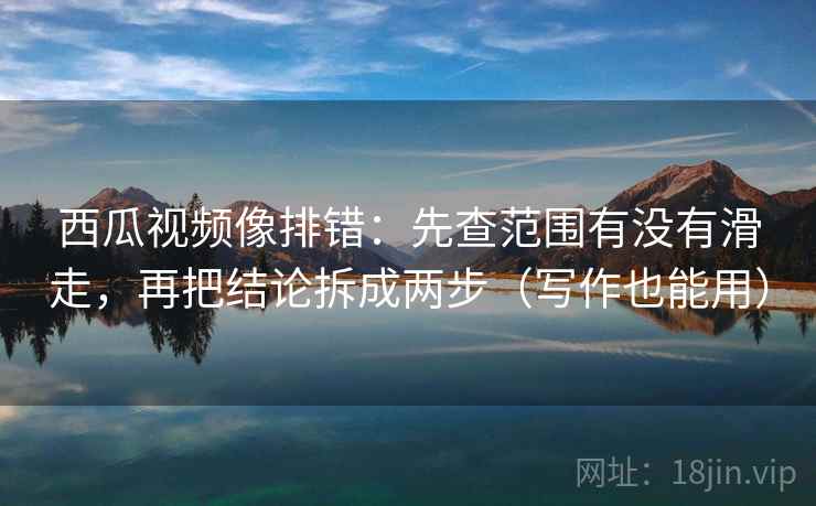西瓜视频像排错：先查范围有没有滑走，再把结论拆成两步（写作也能用）