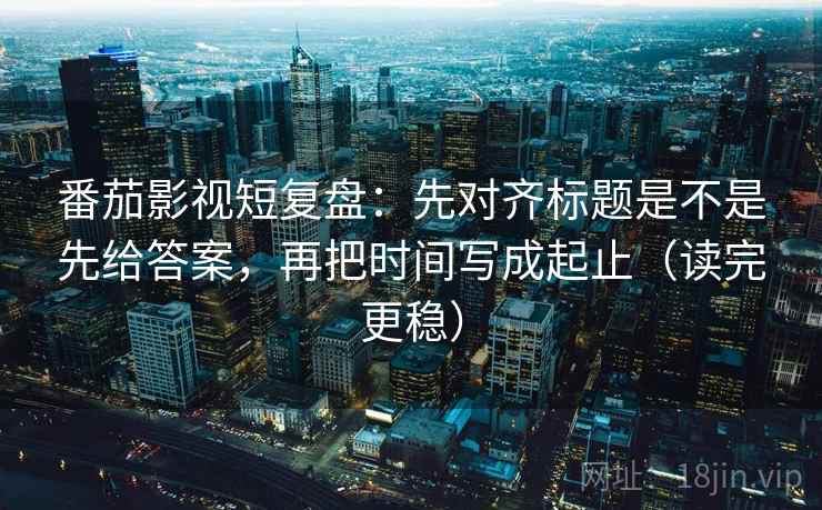 番茄影视短复盘：先对齐标题是不是先给答案，再把时间写成起止（读完更稳）