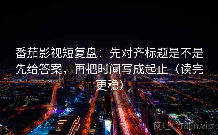 番茄影视短复盘：先对齐标题是不是先给答案，再把时间写成起止（读完更稳）