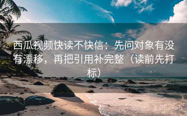 西瓜视频快读不快信:先问对象有没有漂移,再把引用补完整(读前先打标) 西瓜视频快读不快信:先问对象有没有漂移,再把引用补完整(读前先打标)