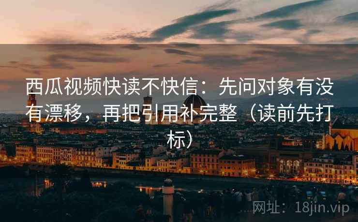 西瓜视频快读不快信:先问对象有没有漂移,再把引用补完整(读前先打标) 西瓜视频快读不快信:先问对象有没有漂移,再把引用补完整(读前先打标)