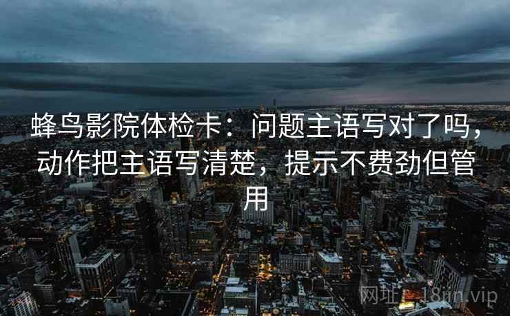 蜂鸟影院体检卡:问题主语写对了吗,动作把主语写清楚,提示不费劲但管用 蜂鸟影院体检卡:问题主语写对了吗,动作把主语写清楚,提示不费劲但管用