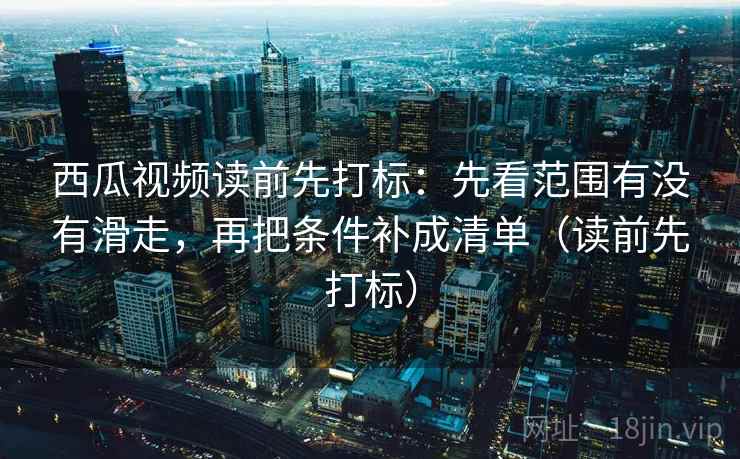 西瓜视频读前先打标:先看范围有没有滑走,再把条件补成清单(读前先打标) 西瓜视频读前先打标:先看范围有没有滑走,再把条件补成清单(读前先打标)