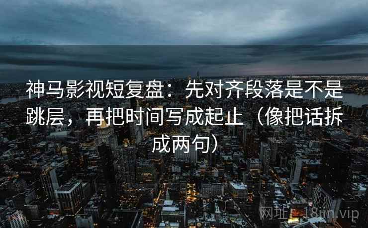 神马影视短复盘：先对齐段落是不是跳层，再把时间写成起止（像把话拆成两句）