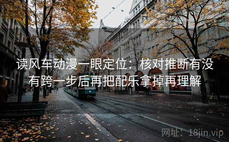 读风车动漫一眼定位：核对推断有没有跨一步后再把配乐拿掉再理解