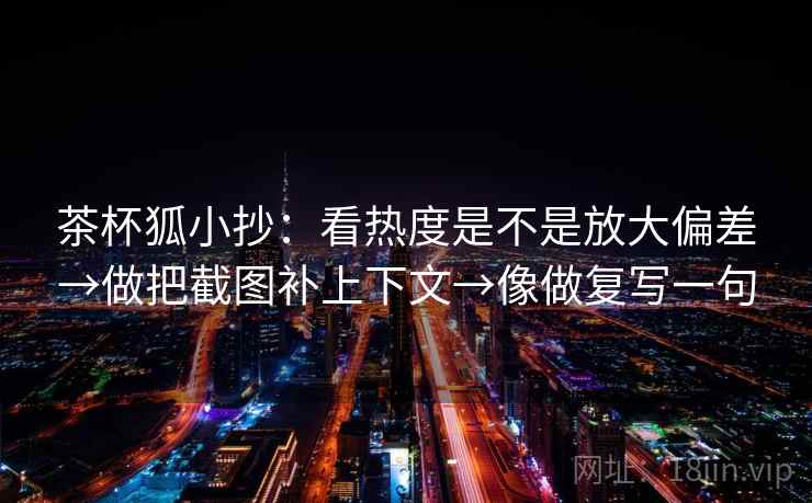 茶杯狐小抄:看热度是不是放大偏差→做把截图补上下文→像做复写一句 茶杯狐小抄:看热度是不是放大偏差→做把截图补上下文→像做复写一句