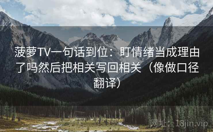 菠萝TV一句话到位:盯情绪当成理由了吗然后把相关写回相关(像做口径翻译) 菠萝TV一句话到位:盯情绪当成理由了吗然后把相关写回相关(像做口径翻译)