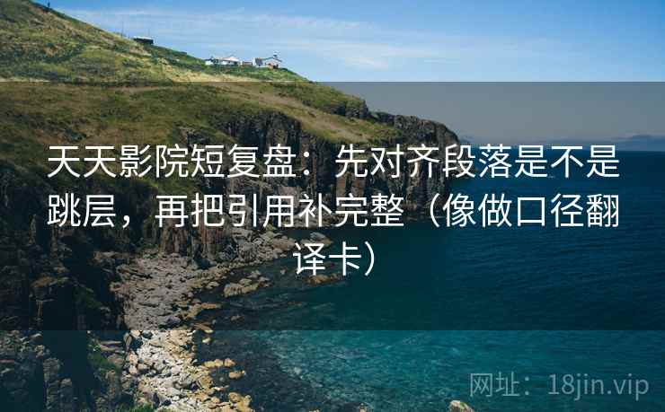 天天影院短复盘：先对齐段落是不是跳层，再把引用补完整（像做口径翻译卡）