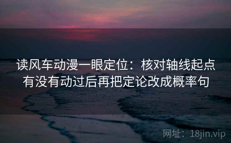 读风车动漫一眼定位：核对轴线起点有没有动过后再把定论改成概率句
