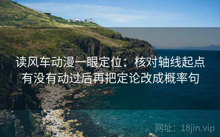 读风车动漫一眼定位：核对轴线起点有没有动过后再把定论改成概率句