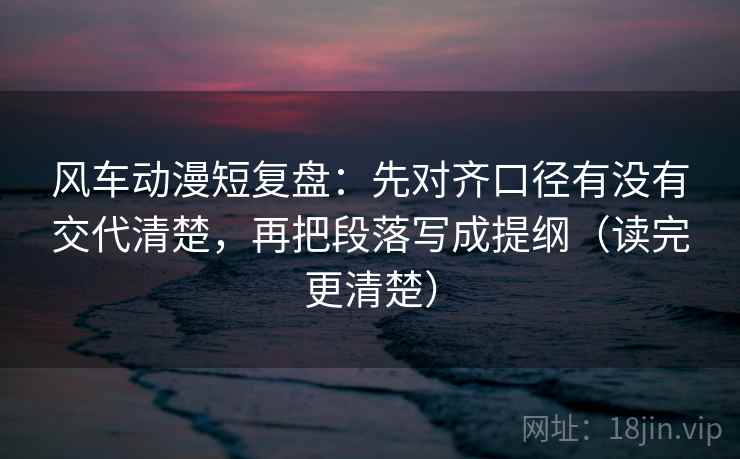 风车动漫短复盘：先对齐口径有没有交代清楚，再把段落写成提纲（读完更清楚）