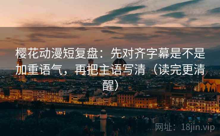 樱花动漫短复盘：先对齐字幕是不是加重语气，再把主语写清（读完更清醒）