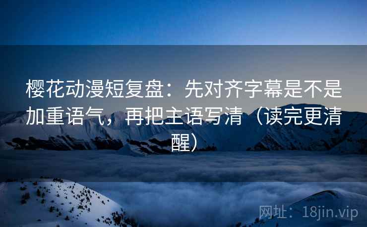 樱花动漫短复盘：先对齐字幕是不是加重语气，再把主语写清（读完更清醒）
