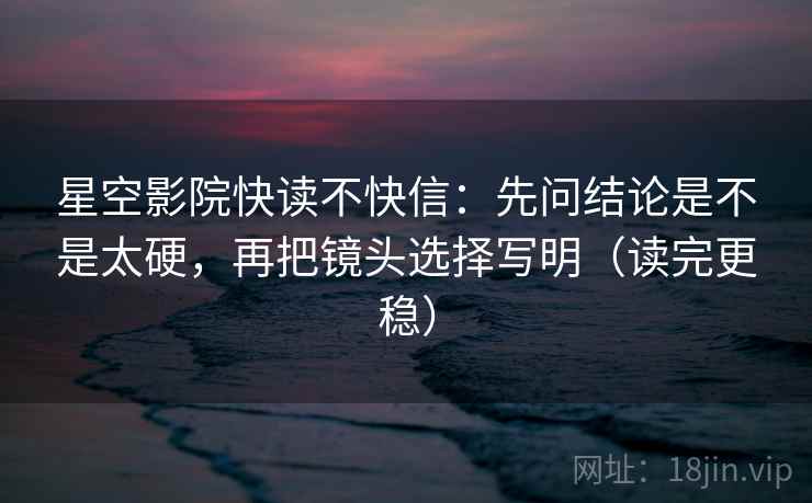 星空影院快读不快信：先问结论是不是太硬，再把镜头选择写明（读完更稳）